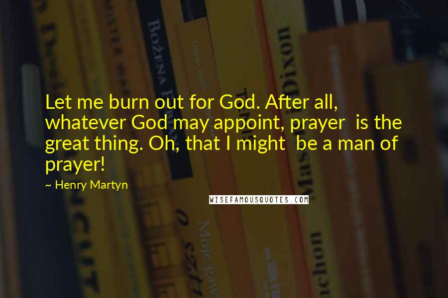 Henry Martyn Quotes: Let me burn out for God. After all,  whatever God may appoint, prayer  is the great thing. Oh, that I might  be a man of prayer!