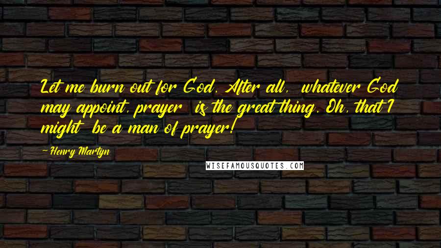 Henry Martyn Quotes: Let me burn out for God. After all,  whatever God may appoint, prayer  is the great thing. Oh, that I might  be a man of prayer!