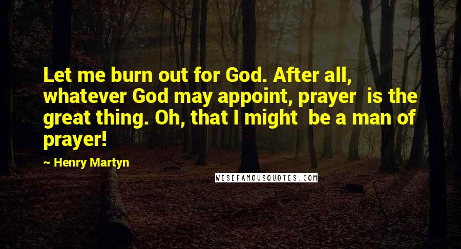 Henry Martyn Quotes: Let me burn out for God. After all,  whatever God may appoint, prayer  is the great thing. Oh, that I might  be a man of prayer!