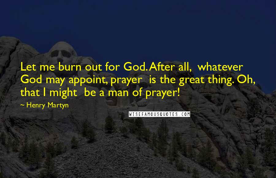 Henry Martyn Quotes: Let me burn out for God. After all,  whatever God may appoint, prayer  is the great thing. Oh, that I might  be a man of prayer!