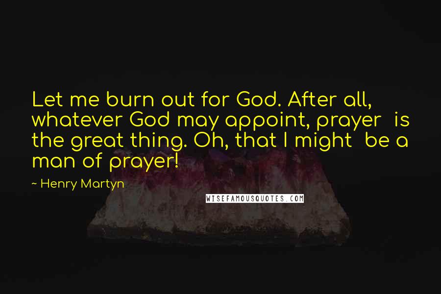 Henry Martyn Quotes: Let me burn out for God. After all,  whatever God may appoint, prayer  is the great thing. Oh, that I might  be a man of prayer!