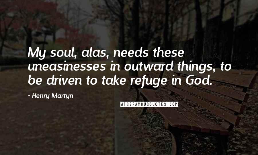 Henry Martyn Quotes: My soul, alas, needs these uneasinesses in outward things, to be driven to take refuge in God.