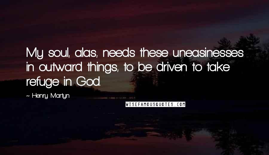 Henry Martyn Quotes: My soul, alas, needs these uneasinesses in outward things, to be driven to take refuge in God.