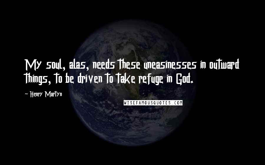 Henry Martyn Quotes: My soul, alas, needs these uneasinesses in outward things, to be driven to take refuge in God.