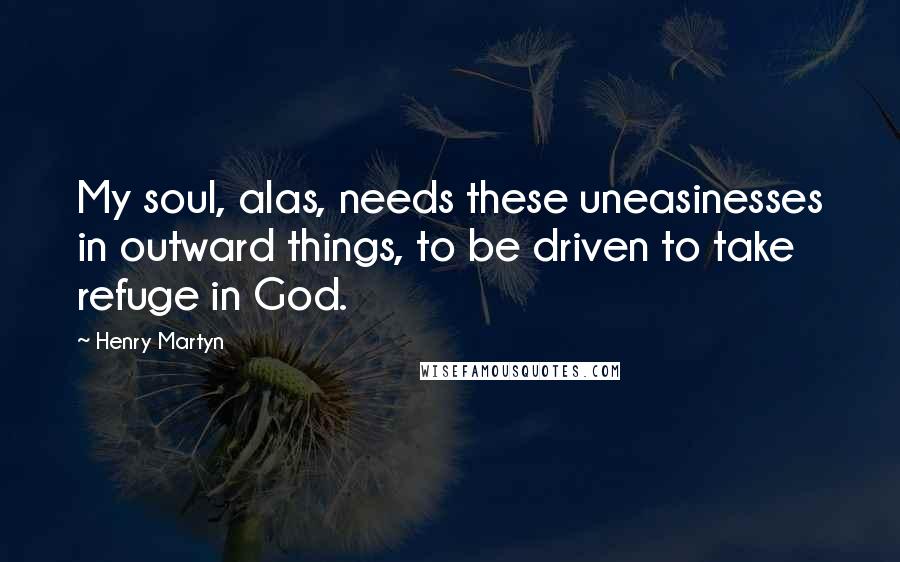 Henry Martyn Quotes: My soul, alas, needs these uneasinesses in outward things, to be driven to take refuge in God.