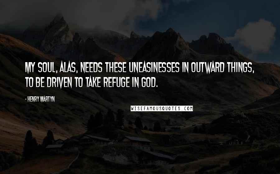 Henry Martyn Quotes: My soul, alas, needs these uneasinesses in outward things, to be driven to take refuge in God.