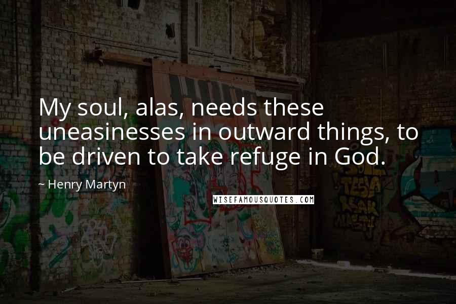 Henry Martyn Quotes: My soul, alas, needs these uneasinesses in outward things, to be driven to take refuge in God.