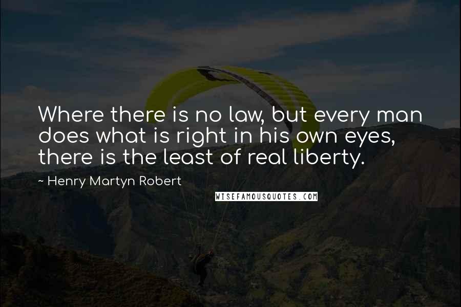 Henry Martyn Robert Quotes: Where there is no law, but every man does what is right in his own eyes, there is the least of real liberty.