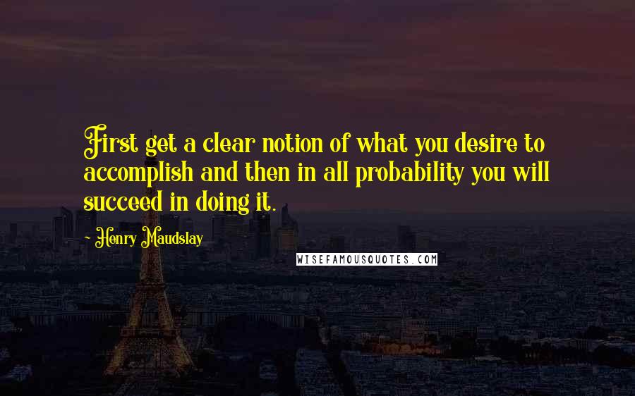 Henry Maudslay Quotes: First get a clear notion of what you desire to accomplish and then in all probability you will succeed in doing it.