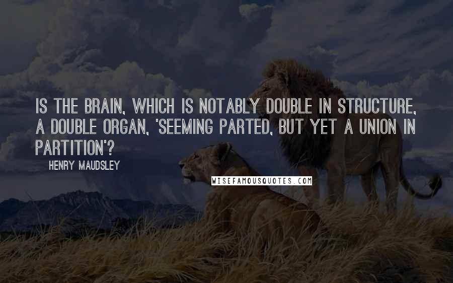 Henry Maudsley Quotes: Is the brain, which is notably double in structure, a double organ, 'seeming parted, but yet a union in partition'?