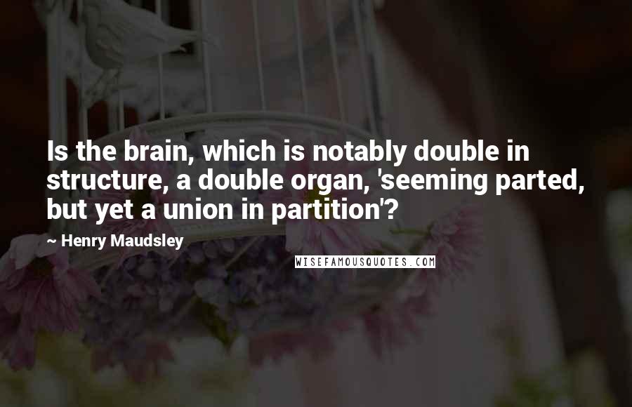 Henry Maudsley Quotes: Is the brain, which is notably double in structure, a double organ, 'seeming parted, but yet a union in partition'?