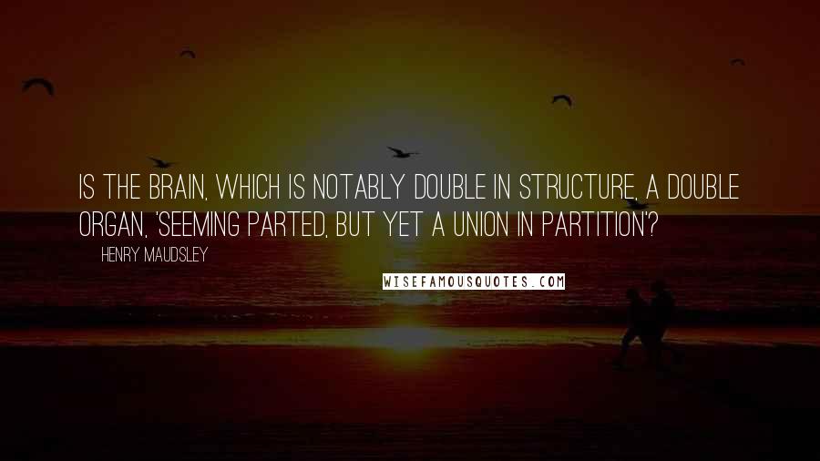 Henry Maudsley Quotes: Is the brain, which is notably double in structure, a double organ, 'seeming parted, but yet a union in partition'?