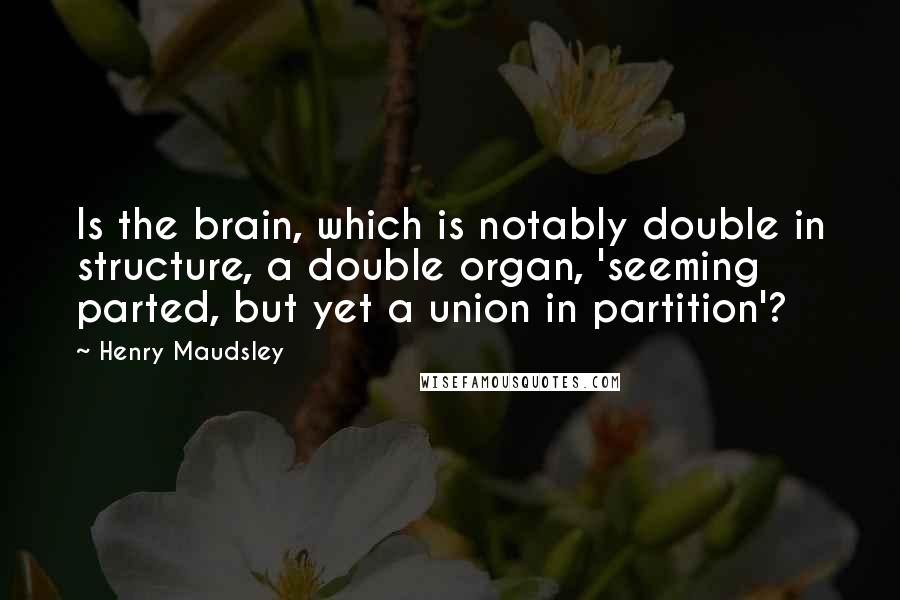 Henry Maudsley Quotes: Is the brain, which is notably double in structure, a double organ, 'seeming parted, but yet a union in partition'?