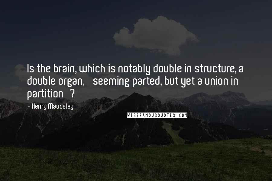 Henry Maudsley Quotes: Is the brain, which is notably double in structure, a double organ, 'seeming parted, but yet a union in partition'?