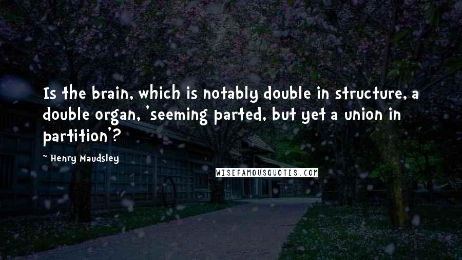 Henry Maudsley Quotes: Is the brain, which is notably double in structure, a double organ, 'seeming parted, but yet a union in partition'?