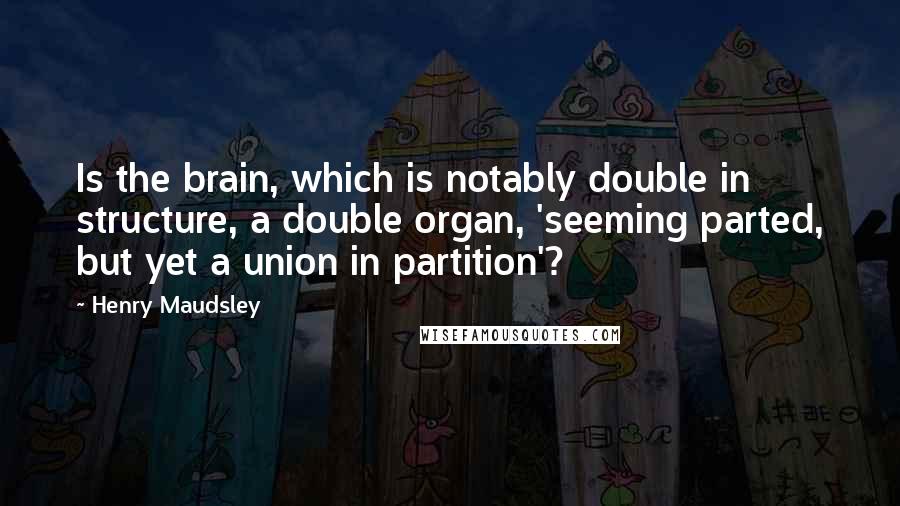 Henry Maudsley Quotes: Is the brain, which is notably double in structure, a double organ, 'seeming parted, but yet a union in partition'?