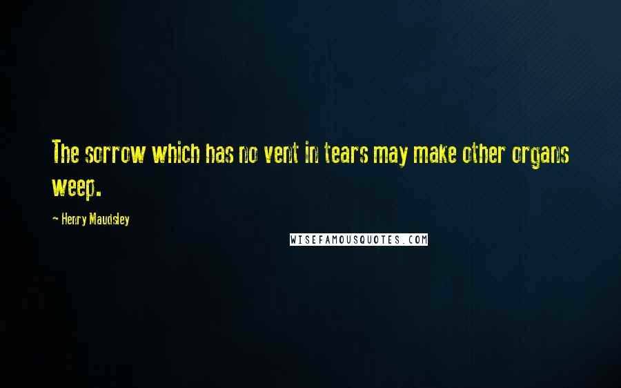 Henry Maudsley Quotes: The sorrow which has no vent in tears may make other organs weep.