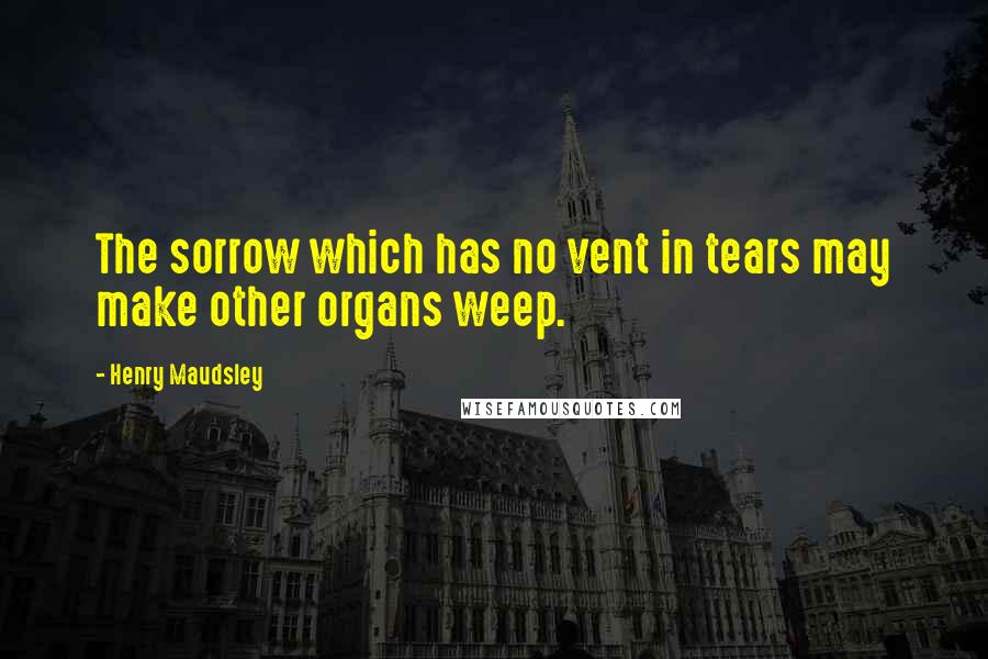 Henry Maudsley Quotes: The sorrow which has no vent in tears may make other organs weep.