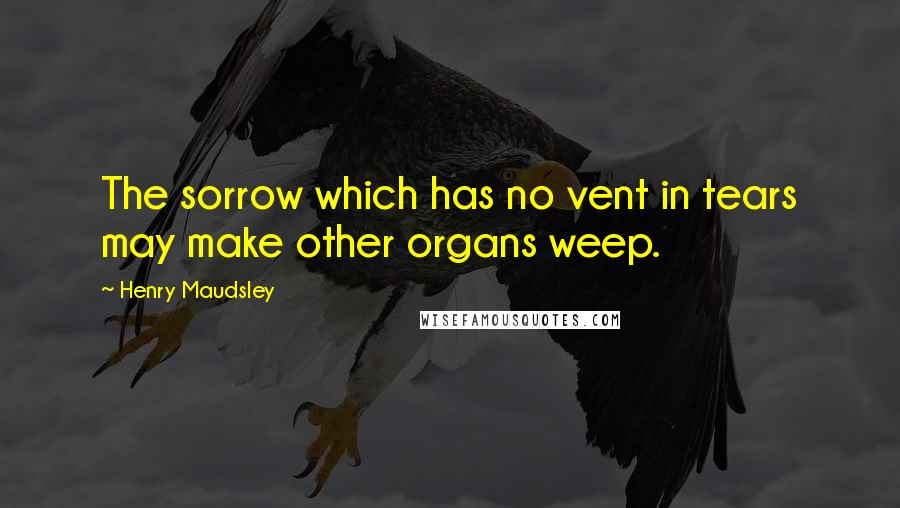 Henry Maudsley Quotes: The sorrow which has no vent in tears may make other organs weep.