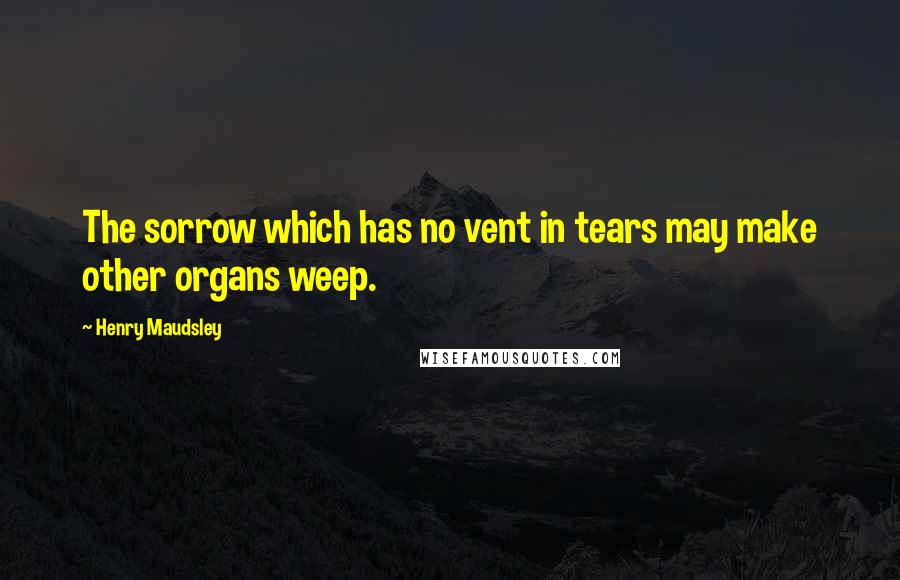 Henry Maudsley Quotes: The sorrow which has no vent in tears may make other organs weep.