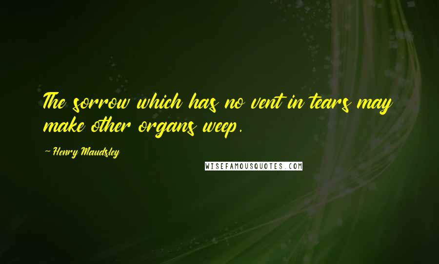 Henry Maudsley Quotes: The sorrow which has no vent in tears may make other organs weep.