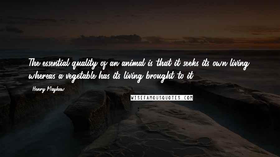 Henry Mayhew Quotes: The essential quality of an animal is that it seeks its own living, whereas a vegetable has its living brought to it.