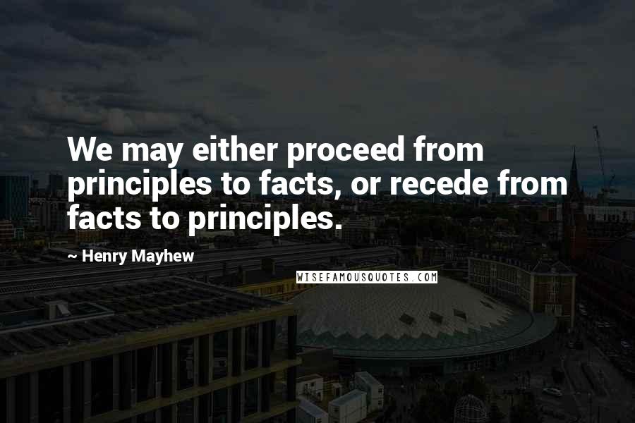 Henry Mayhew Quotes: We may either proceed from principles to facts, or recede from facts to principles.