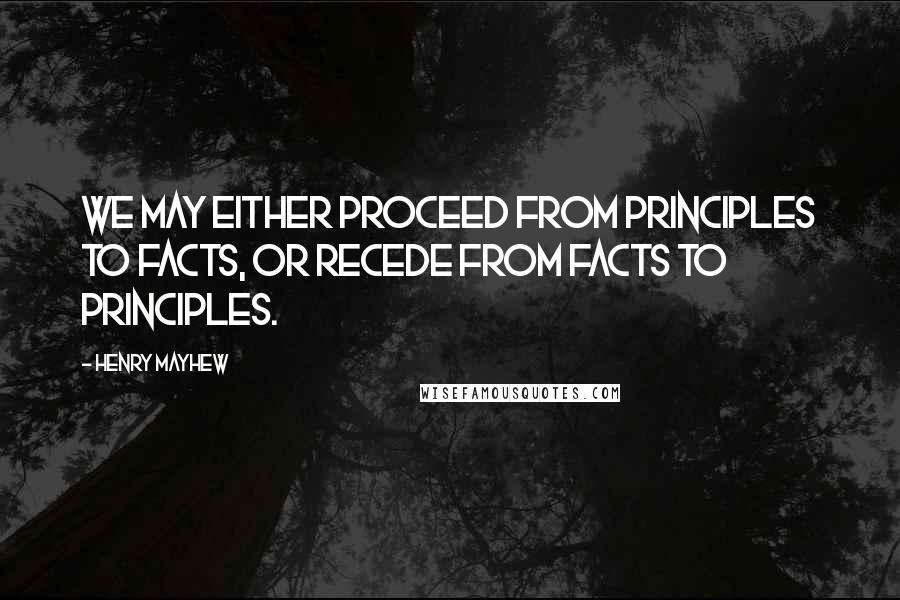 Henry Mayhew Quotes: We may either proceed from principles to facts, or recede from facts to principles.