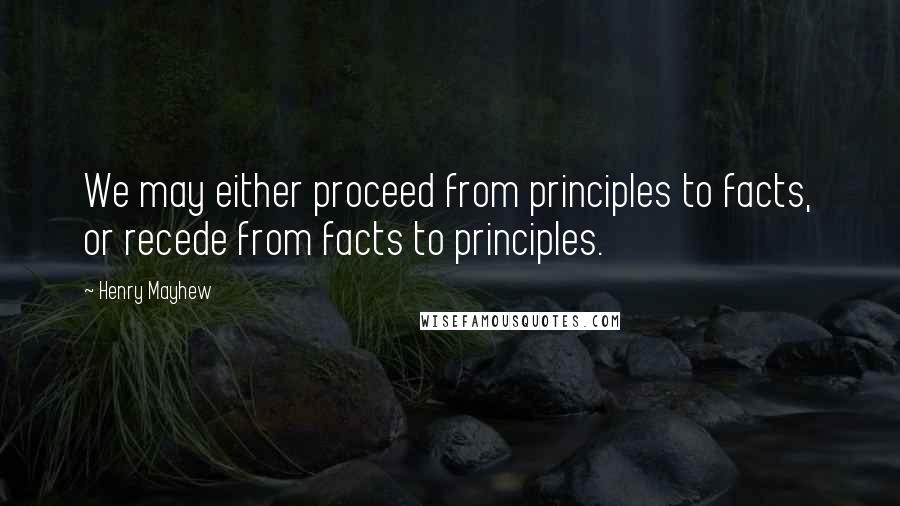 Henry Mayhew Quotes: We may either proceed from principles to facts, or recede from facts to principles.