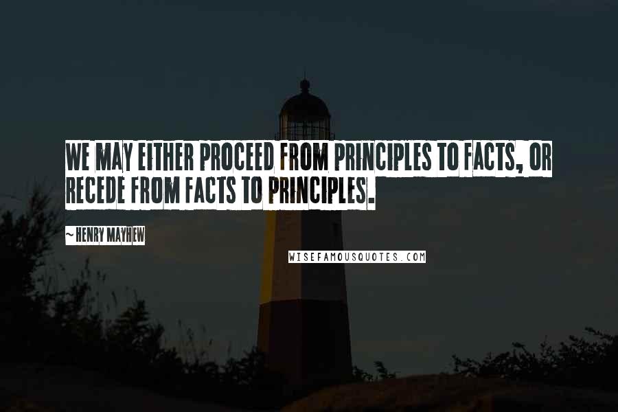 Henry Mayhew Quotes: We may either proceed from principles to facts, or recede from facts to principles.