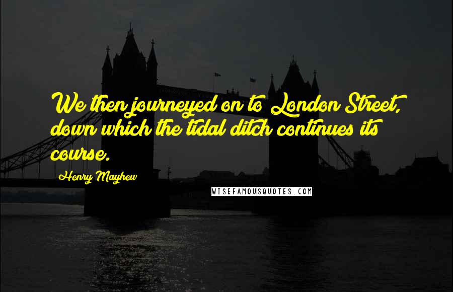 Henry Mayhew Quotes: We then journeyed on to London Street, down which the tidal ditch continues its course.