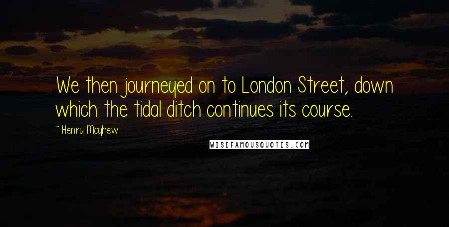 Henry Mayhew Quotes: We then journeyed on to London Street, down which the tidal ditch continues its course.