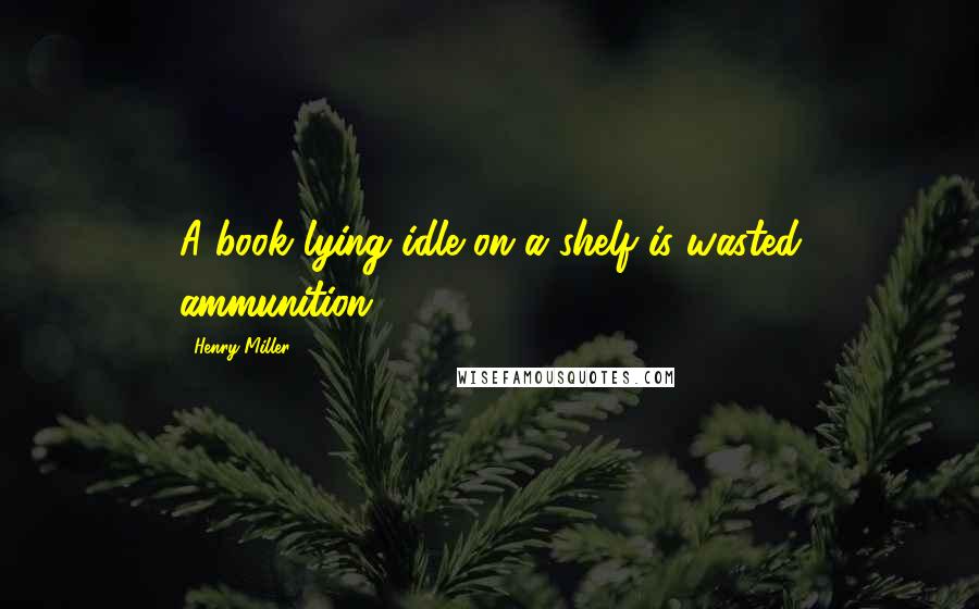 Henry Miller Quotes: A book lying idle on a shelf is wasted ammunition.