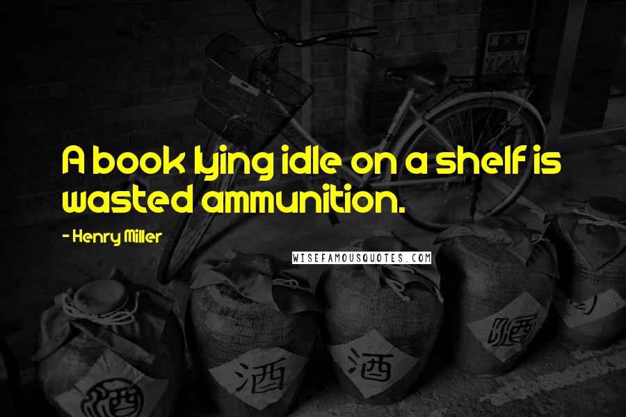 Henry Miller Quotes: A book lying idle on a shelf is wasted ammunition.