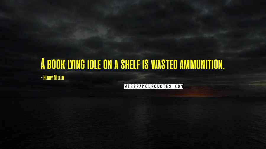 Henry Miller Quotes: A book lying idle on a shelf is wasted ammunition.