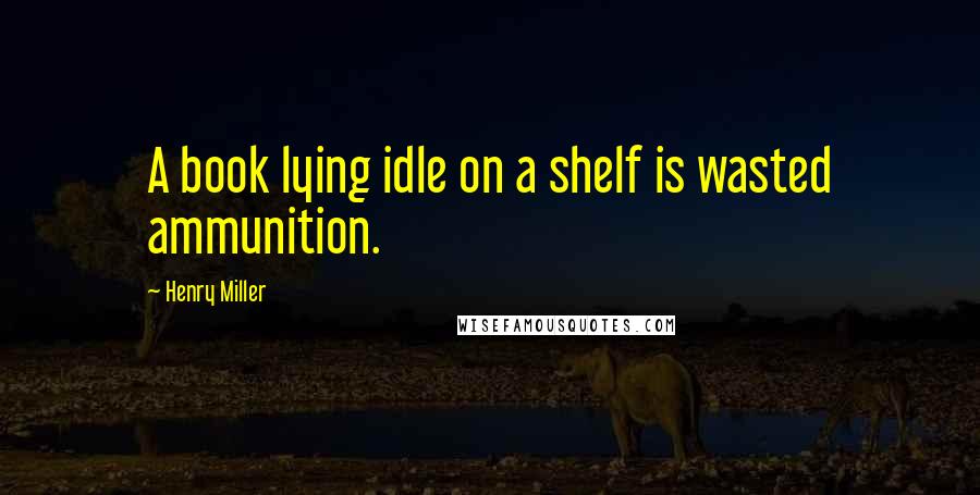 Henry Miller Quotes: A book lying idle on a shelf is wasted ammunition.