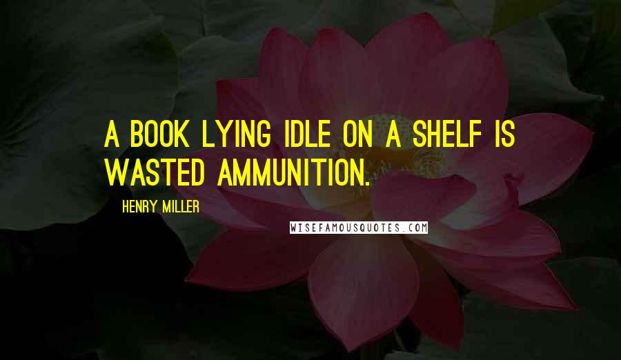 Henry Miller Quotes: A book lying idle on a shelf is wasted ammunition.