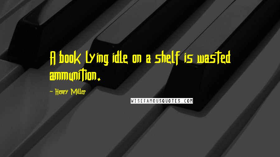 Henry Miller Quotes: A book lying idle on a shelf is wasted ammunition.