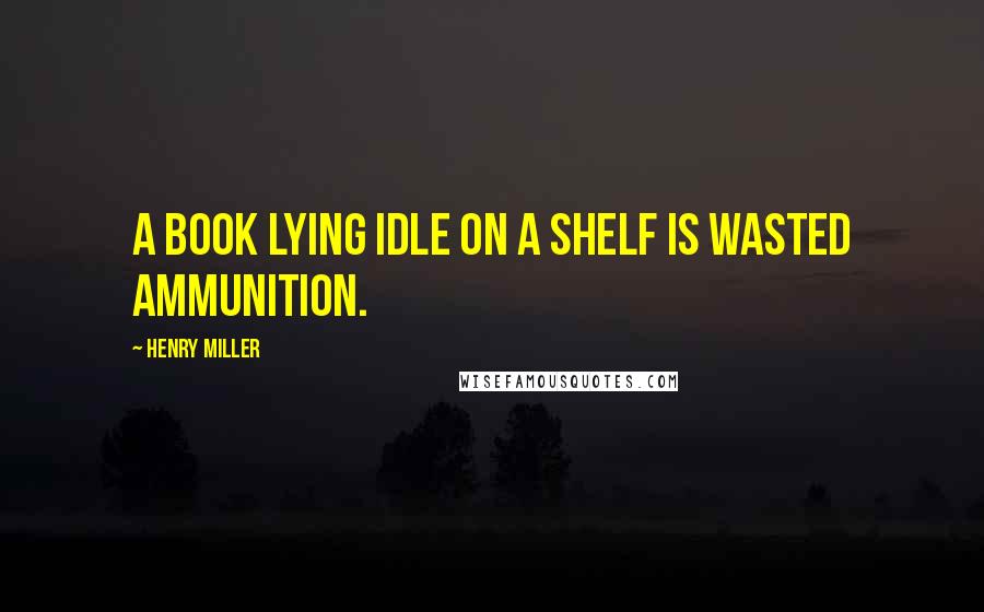 Henry Miller Quotes: A book lying idle on a shelf is wasted ammunition.