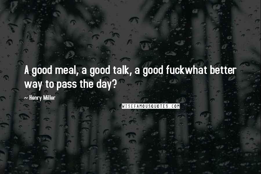 Henry Miller Quotes: A good meal, a good talk, a good fuckwhat better way to pass the day?