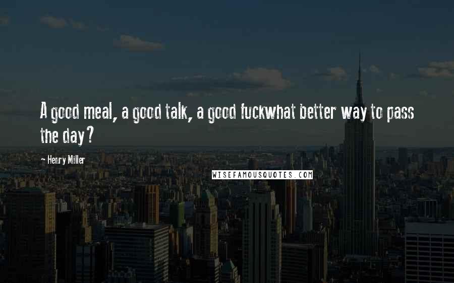 Henry Miller Quotes: A good meal, a good talk, a good fuckwhat better way to pass the day?