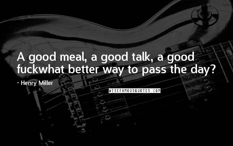 Henry Miller Quotes: A good meal, a good talk, a good fuckwhat better way to pass the day?