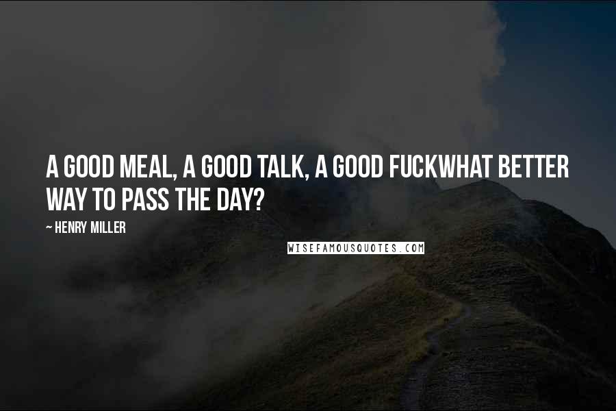 Henry Miller Quotes: A good meal, a good talk, a good fuckwhat better way to pass the day?