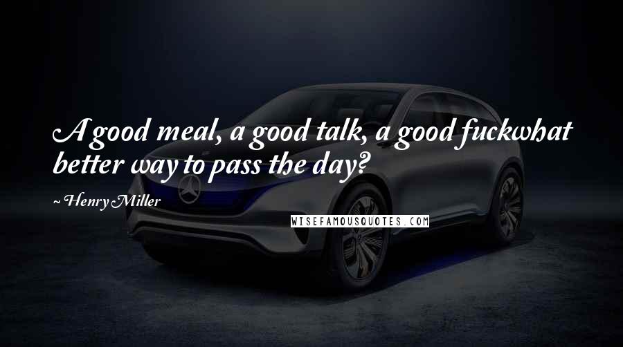 Henry Miller Quotes: A good meal, a good talk, a good fuckwhat better way to pass the day?