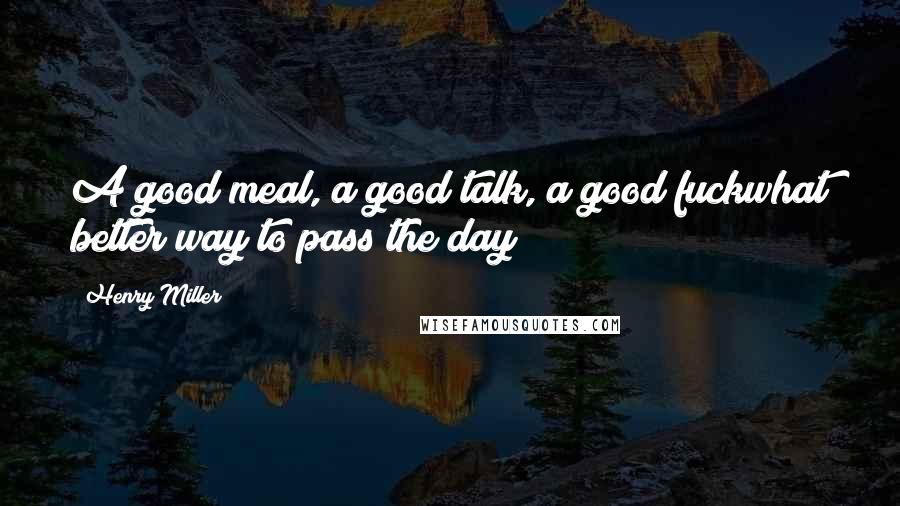 Henry Miller Quotes: A good meal, a good talk, a good fuckwhat better way to pass the day?