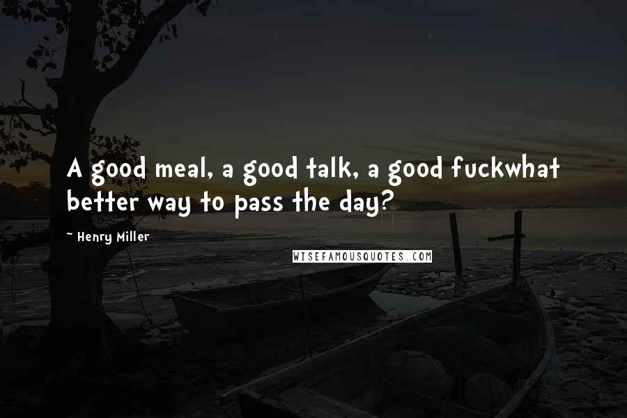 Henry Miller Quotes: A good meal, a good talk, a good fuckwhat better way to pass the day?