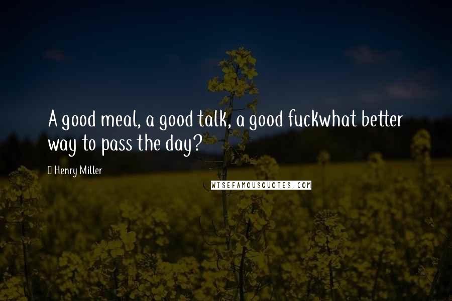 Henry Miller Quotes: A good meal, a good talk, a good fuckwhat better way to pass the day?