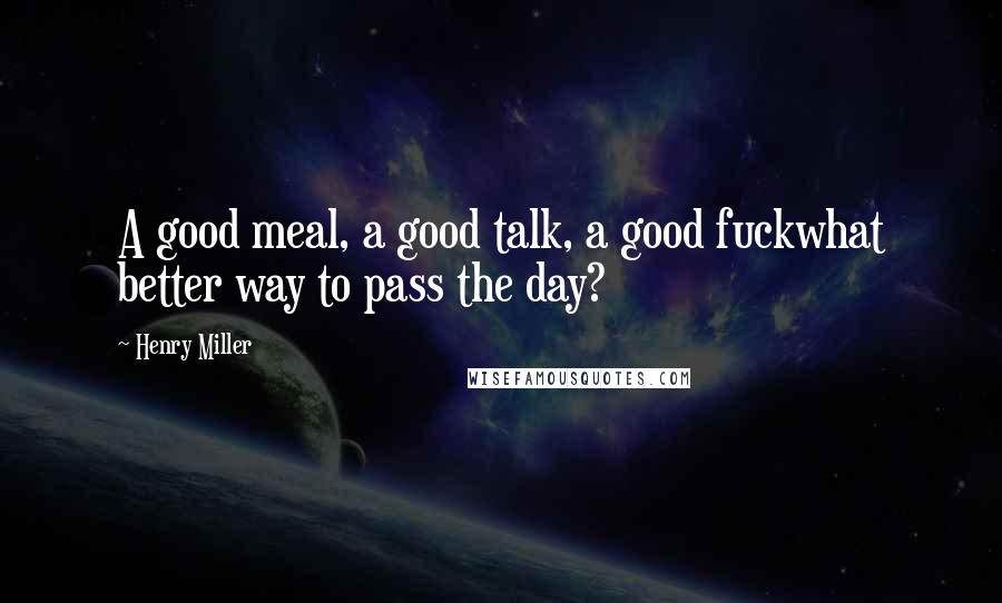 Henry Miller Quotes: A good meal, a good talk, a good fuckwhat better way to pass the day?
