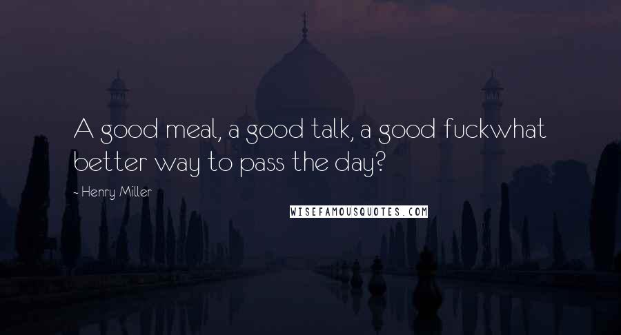 Henry Miller Quotes: A good meal, a good talk, a good fuckwhat better way to pass the day?