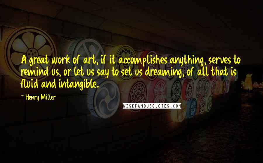 Henry Miller Quotes: A great work of art, if it accomplishes anything, serves to remind us, or let us say to set us dreaming, of all that is fluid and intangible.